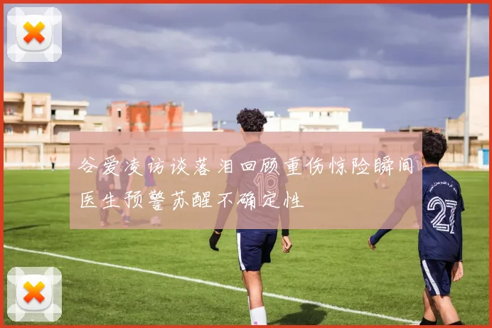 谷爱凌访谈落泪回顾重伤惊险瞬间医生预警苏醒不确定性
