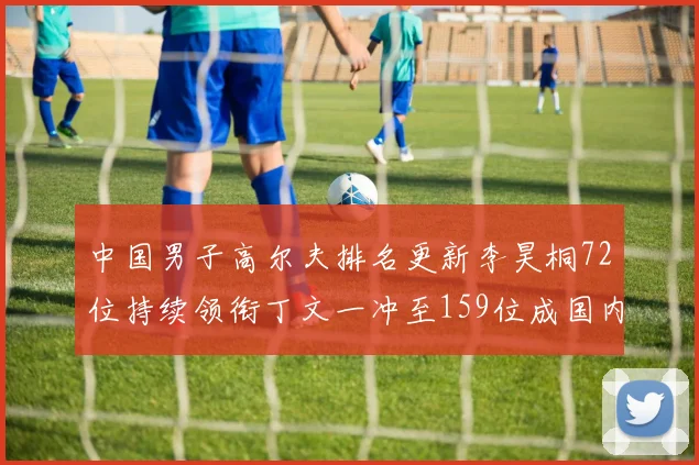 中国男子高尔夫排名更新李昊桐72位持续领衔丁文一冲至159位成国内第二