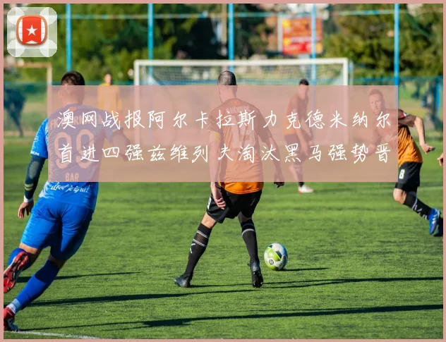 澳网战报阿尔卡拉斯力克德米纳尔首进四强兹维列夫淘汰黑马强势晋级