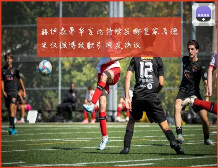 赫伊森辱华言论持续发酵皇家马德里仅微博致歉引网友热议