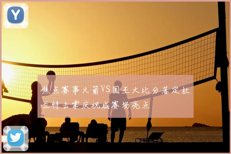 焦点赛事火箭VS国王大比分落定杜兰特击掌庆祝成赛场亮点