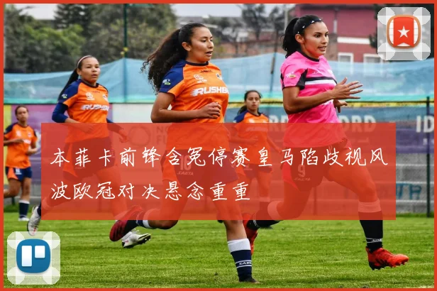 本菲卡前锋含冤停赛皇马陷歧视风波欧冠对决悬念重重