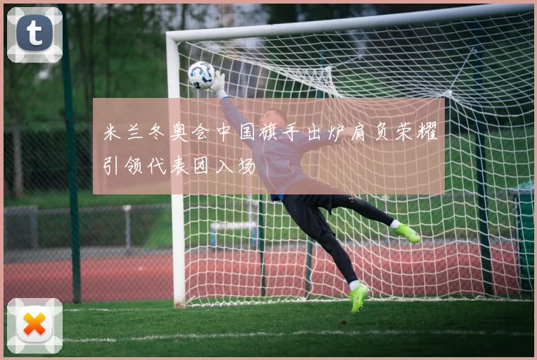 米兰冬奥会中国旗手出炉肩负荣耀引领代表团入场