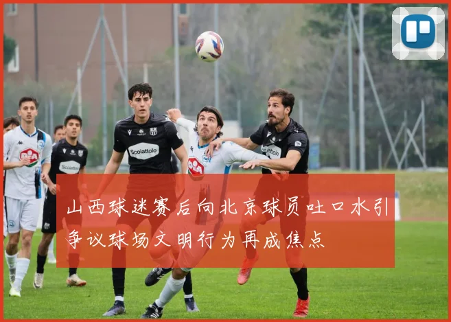 山西球迷赛后向北京球员吐口水引争议球场文明行为再成焦点