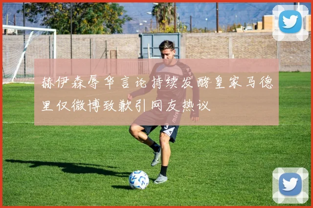 赫伊森辱华言论持续发酵皇家马德里仅微博致歉引网友热议