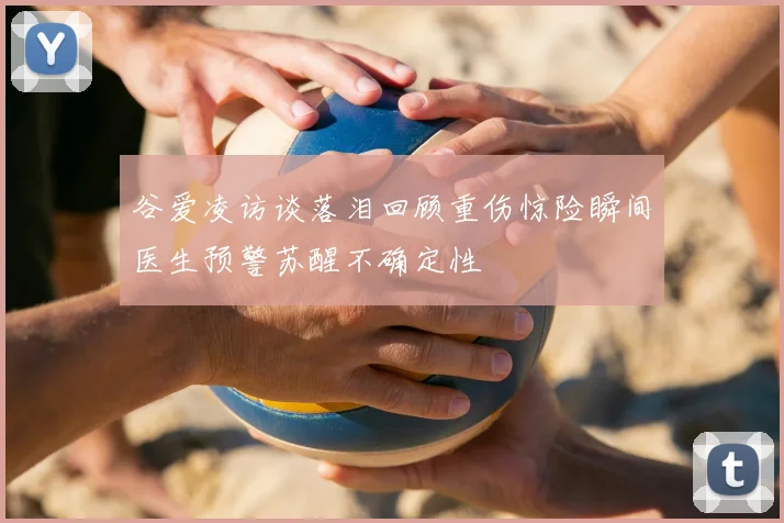 谷爱凌访谈落泪回顾重伤惊险瞬间医生预警苏醒不确定性